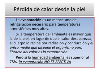 Pérdida de calor desde la piel
La evaporación es un mecanismo de
refrigeración necesario para temperaturas
atmosféricas muy altas.
Si la temperatura del ambiente es mayor que
la de la piel, en lugar de que el calor desaparezca,
el cuerpo lo recibe por radiación y conducción y el
único medio que dispone el organismo para
librarse del calor es la evaporación.
Pero si la humedad ambiental es superior al
75%, la evaporación NO ES EFECTIVA
 