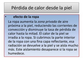 Pérdida de calor desde la piel
• efecto de la ropa
La ropa aumenta la zona privada de aire
próxima a la piel, reduciendo las corrientes de
convección y disminuye la tasa de pérdida de
calor hasta la mitad. El calor de la piel se
irradia a la ropa. Si cubrimos la parte interior
de la ropa con una fina capa reflectante, esa
radiación se devuelve a la piel y se aísla mucho
más. Este aislamiento desaparece si la ropa se
humedece.
 