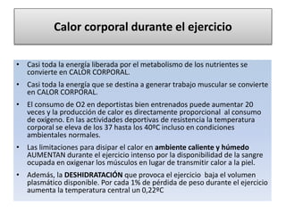 Calor corporal durante el ejercicio
• Casi toda la energía liberada por el metabolismo de los nutrientes se
convierte en CALOR CORPORAL.
• Casi toda la energía que se destina a generar trabajo muscular se convierte
en CALOR CORPORAL.
• El consumo de O2 en deportistas bien entrenados puede aumentar 20
veces y la producción de calor es directamente proporcional al consumo
de oxígeno. En las actividades deportivas de resistencia la temperatura
corporal se eleva de los 37 hasta los 40ºC incluso en condiciones
ambientales normales.
• Las limitaciones para disipar el calor en ambiente caliente y húmedo
AUMENTAN durante el ejercicio intenso por la disponibilidad de la sangre
ocupada en oxigenar los músculos en lugar de transmitir calor a la piel.
• Además, la DESHIDRATACIÓN que provoca el ejercicio baja el volumen
plasmático disponible. Por cada 1% de pérdida de peso durante el ejercicio
aumenta la temperatura central un 0,22ºC
 