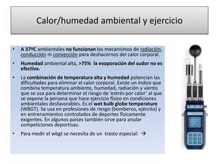 Calor/humedad ambiental y ejercicio
• A 37ºC ambientales no funcionan los mecanismos de radiación,
conducción ni convección para deshacernos del calor corporal.
• Humedad ambiental alta, >75% la evaporación del sudor no es
efectiva.
• La combinación de temperatura alta y humedad potencian las
dificultades para eliminar el calor corporal. Existe un índice que
combina temperatura ambiente, humedad, radiación y viento
que se usa para determinar el riesgo de ‘estrés por calor’ al que
se expone la persona que hace ejercicio físico en condiciones
ambientales desfavorables. Es el wet bulb globe temperature
(WBGT). Se usa en profesiones de riesgo (bomberos, ejército) y
en entrenamientos controlados de deportes físicamente
exigentes. En algunos países también sirve para anular
competiciones deportivas.
• Para medir el wbgt se necesita de un trasto especial: 
 