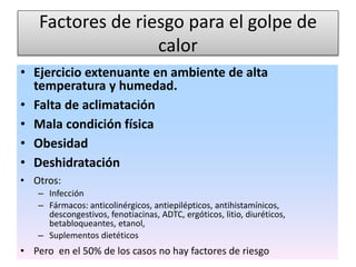 Factores de riesgo para el golpe de
calor
• Ejercicio extenuante en ambiente de alta
temperatura y humedad.
• Falta de aclimatación
• Mala condición física
• Obesidad
• Deshidratación
• Otros:
– Infección
– Fármacos: anticolinérgicos, antiepilépticos, antihistamínicos,
descongestivos, fenotiacinas, ADTC, ergóticos, litio, diuréticos,
betabloqueantes, etanol,
– Suplementos dietéticos
• Pero en el 50% de los casos no hay factores de riesgo
 