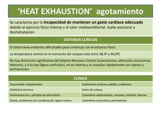 ‘HEAT EXHAUSTION’ agotamiento
Se caracteriza por la incapacidad de mantener un gasto cardíaco adecuado
debido al ejercicio físico intenso y al calor medioambiental. Suele asociarse a
deshidratación.
CRITERIOS CLÍNICOS
El atleta tiene evidentes dificultades para continuar con el esfuerzo físico
La temperatura central en el momento del colapso está entre 38,3º y 40,0ºC
No hay disfunción significativa del Sistema Nervioso Central (convulsiones, alteración consciencia,
delirium), y si lo hay (ligera confusión), no es intensa y se resuelve rápidamente con reposo y
enfriamiento.
CLINICA
Taquicardia y hipotensión Sudoración profusa, palidez, sudamina
Debilidad extrema Dolor de cabeza
Deshidratación y pérdida de electrolitos Calambres abdominales, náuseas, vómitos, diarrea
Ataxia, problemas de coordinación, ligero mareo Calambres musculares persistentes
 