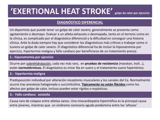 ‘EXERTIONAL HEAT STROKE’ golpe de calor por ejercicio
DIAGNÓSTICO DIFERENCIAL
Un deportista que puede tener un golpe de calor severo, generalmente se presenta como
agotamiento o desmayo. Evaluar a un atleta exhausto o desmayado, tanto en el terreno como en
la clínica, es complicado por el diagnóstico diferencial y la dificultad en conseguir una historia
clínica. Ante la duda siempre hay que considerar los diagnósticos más críticos o trabajar como si
tuviera un golpe de calor severo. El diagnóstico diferencial ha de incluir la hiponatremia por
ejercicio, hipertermia maligna y fallo cardíaco por beneficiarse de un tratamiento precoz.
1.- hiponatremia por ejercicio
Ocurre por sobrehidratación, cada vez más raro, en pruebas de resistencia (maraton, trail...),
están normotérmicos. El diagnóstico es mirar Na en suero y el tratamiento suero hipertónico.
2.- hipertermia maligna
Predisposición individual por alteración receptores musculares y los canales del Ca. Normalmente
ocurre tras anestesia halogenada o succinilcolina. Típicamente no están flácidos como los
afectos por golpe de calor, incluso pueden estar rígidos o espásticos.
3.- Fallo cardíaco: asistolia
Causa rara de colapso entre atletas sanos. Una miocardiopatia hipertrófica es la principal causa
entre jóvenes, mientras que un síndrome coronario agudo predomina entre los ‘añosos’
 