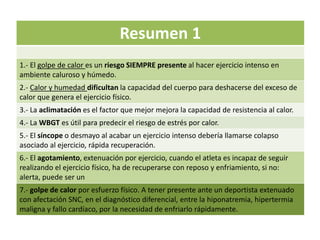 Resumen 1
1.- El golpe de calor es un riesgo SIEMPRE presente al hacer ejercicio intenso en
ambiente caluroso y húmedo.
2.- Calor y humedad dificultan la capacidad del cuerpo para deshacerse del exceso de
calor que genera el ejercicio físico.
3.- La aclimatación es el factor que mejor mejora la capacidad de resistencia al calor.
4.- La WBGT es útil para predecir el riesgo de estrés por calor.
5.- El síncope o desmayo al acabar un ejercicio intenso debería llamarse colapso
asociado al ejercicio, rápida recuperación.
6.- El agotamiento, extenuación por ejercicio, cuando el atleta es incapaz de seguir
realizando el ejercicio físico, ha de recuperarse con reposo y enfriamiento, si no:
alerta, puede ser un
7.- golpe de calor por esfuerzo físico. A tener presente ante un deportista extenuado
con afectación SNC, en el diagnóstico diferencial, entre la hiponatremia, hipertermia
maligna y fallo cardíaco, por la necesidad de enfriarlo rápidamente.
 