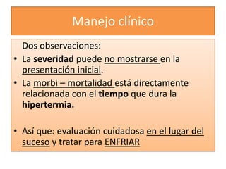 Manejo clínico
Dos observaciones:
• La severidad puede no mostrarse en la
presentación inicial.
• La morbi – mortalidad está directamente
relacionada con el tiempo que dura la
hipertermia.
• Así que: evaluación cuidadosa en el lugar del
suceso y tratar para ENFRIAR
 