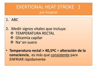 EXERTIONAL HEAT STROKE 1
pre hospital
1. ABC
2. Medir signos vitales que incluya:
 TEMPERATURA RECTAL
 Glicemia capilar
 Na+ en suero
• Temperatura rectal > 40,5ºC + alteración de la
consciencia, es más que consistente para
ENFRIAR rápidamente
 