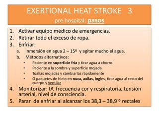 EXERTIONAL HEAT STROKE 3
pre hospital: pasos
1. Activar equipo médico de emergencias.
2. Retirar todo el exceso de ropa.
3. Enfriar:
a. Inmersión en agua 2 – 15º y agitar mucho el agua.
b. Métodos alternativos:
• Paciente en superficie fría y tirar agua a chorro
• Paciente a la sombra y superficie mojada
• Toallas mojadas y cambiarlas rápidamente
• O paquetes de hielo en nuca, axilas, ingles, tirar agua al resto del
cuerpo y ventilar
4. Monitorizar: tª, frecuencia cor y respiratoria, tensión
arterial, nivel de consciencia.
5. Parar de enfriar al alcanzar los 38,3 – 38,9 º rectales
 