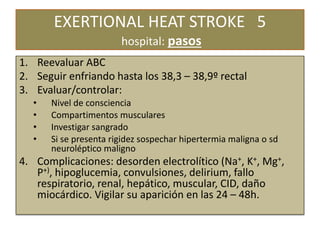 EXERTIONAL HEAT STROKE 5
hospital: pasos
1. Reevaluar ABC
2. Seguir enfriando hasta los 38,3 – 38,9º rectal
3. Evaluar/controlar:
• Nivel de consciencia
• Compartimentos musculares
• Investigar sangrado
• Si se presenta rigidez sospechar hipertermia maligna o sd
neuroléptico maligno
4. Complicaciones: desorden electrolítico (Na+, K+, Mg+,
P+), hipoglucemia, convulsiones, delirium, fallo
respiratorio, renal, hepático, muscular, CID, daño
miocárdico. Vigilar su aparición en las 24 – 48h.
 