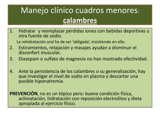 Manejo clínico cuadros menores:
calambres
1. Hidratar y reemplazar pérdidas iones con bebidas deportivas u
otra fuente de sodio.
La rehidratación oral ha de ser ‘obligada’, insistiendo en ello.
2. Estiramientos, relajación y masajes ayudan a disminuir el
disconfort muscular.
3. Diazepam o sulfato de magnesio no han mostrado efectividad.
4. Ante la persistencia de los calambres o su generalización, hay
que investigar el nivel de sodio en plasma y descartar una
posible hiponatremia.
PREVENCIÓN, no es un tópico pero: buena condición física,
aclimatación, hidratación con reposición electrolitos y dieta
apropiada al ejercicio físico.
 