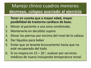 Manejo clínico cuadros menores:
desmayo, colapso asociado al ejercicio
Tener en cuenta que a mayor edad, mayor
posibilidad de trastorno cardiaco de base.
1. Mover al paciente a una zona sombreada.
2. Mantenerla en decúbito supino
3. Elevar las piernas por encima del nivel de la cabeza
4. Dar líquidos para beber
5. Evitar que se levante bruscamente hasta que no
esté recuperado del todo.
6. Si no mejora en 15 – 20 ‘, evaluar por servicios
médicos de nuevo incluyendo temperatura rectal.
 