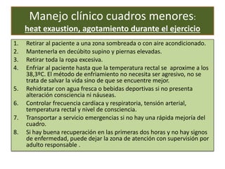 Manejo clínico cuadros menores:
heat exaustion, agotamiento durante el ejercicio
1. Retirar al paciente a una zona sombreada o con aire acondicionado.
2. Mantenerla en decúbito supino y piernas elevadas.
3. Retirar toda la ropa excesiva.
4. Enfriar al paciente hasta que la temperatura rectal se aproxime a los
38,3ºC. El método de enfriamiento no necesita ser agresivo, no se
trata de salvar la vida sino de que se encuentre mejor.
5. Rehidratar con agua fresca o bebidas deportivas si no presenta
alteración consciencia ni náuseas.
6. Controlar frecuencia cardíaca y respiratoria, tensión arterial,
temperatura rectal y nivel de consciencia.
7. Transportar a servicio emergencias si no hay una rápida mejoría del
cuadro.
8. Si hay buena recuperación en las primeras dos horas y no hay signos
de enfermedad, puede dejar la zona de atención con supervisión por
adulto responsable .
 