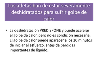 Los atletas han de estar severamente
deshidratados para sufrir golpe de
calor
• La deshidratación PREDISPONE y puede acelerar
el golpe de calor, pero no es condición necesaria.
El golpe de calor puede aparecer a los 20 minutos
de iniciar el esfuerzo, antes de pérdidas
importantes de líquido.
 