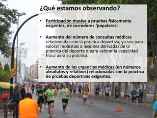 ¿Qué estamos observando?
• Participación masiva a pruebas físicamente
exigentes, de corredores ‘populares’.
• Aumento del número de consultas médicas
relacionadas con la práctica deportiva, ya sea para
valorar molestias o lesiones derivadas de la
práctica del deporte o para valorar la capacidad
física para su práctica.
• Aumento de las urgencias médicas (en números
absolutos y relativos) relacionadas con la práctica
de pruebas deportivas exigentes.
 