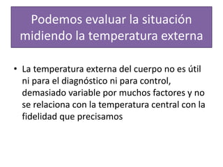 Podemos evaluar la situación
midiendo la temperatura externa
• La temperatura externa del cuerpo no es útil
ni para el diagnóstico ni para control,
demasiado variable por muchos factores y no
se relaciona con la temperatura central con la
fidelidad que precisamos
 