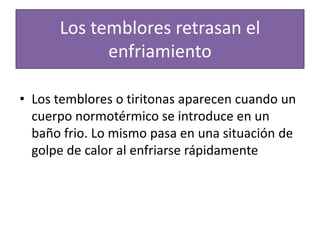 Los temblores retrasan el
enfriamiento
• Los temblores o tiritonas aparecen cuando un
cuerpo normotérmico se introduce en un
baño frio. Lo mismo pasa en una situación de
golpe de calor al enfriarse rápidamente
 