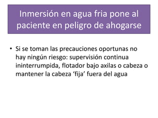 Inmersión en agua fria pone al
paciente en peligro de ahogarse
• Si se toman las precauciones oportunas no
hay ningún riesgo: supervisión continua
ininterrumpida, flotador bajo axilas o cabeza o
mantener la cabeza ‘fija’ fuera del agua
 