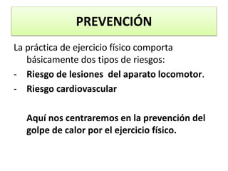 PREVENCIÓN
La práctica de ejercicio físico comporta
básicamente dos tipos de riesgos:
- Riesgo de lesiones del aparato locomotor.
- Riesgo cardiovascular
Aquí nos centraremos en la prevención del
golpe de calor por el ejercicio físico.
 