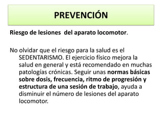 PREVENCIÓN
Riesgo de lesiones del aparato locomotor.
No olvidar que el riesgo para la salud es el
SEDENTARISMO. El ejercicio físico mejora la
salud en general y está recomendado en muchas
patologías crónicas. Seguir unas normas básicas
sobre dosis, frecuencia, ritmo de progresión y
estructura de una sesión de trabajo, ayuda a
disminuir el número de lesiones del aparato
locomotor.
 