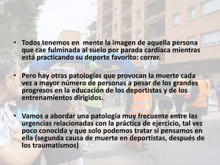 • Todos tenemos en mente la imagen de aquella persona
que cae fulminada al suelo por parada cardiaca mientras
está practicando su deporte favorito: correr.
• Pero hay otras patologías que provocan la muerte cada
vez a mayor número de personas a pesar de los grandes
progresos en la educación de los deportistas y de los
entrenamientos dirigidos.
• Vamos a abordar una patología muy frecuente entre las
urgencias relacionadas con la práctica de ejercicio, tal vez
poco conocida y que solo podemos tratar si pensamos en
ella (segunda causa de muerte en deportistas, después de
los traumatismos)
 