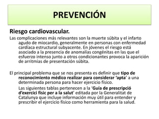 PREVENCIÓN
Riesgo cardiovascular.
Las complicaciones más relevantes son la muerte súbita y el infarto
agudo de miocardio, generalmente en personas con enfermedad
cardíaca estructural subyacente. En jóvenes el riesgo está
asociado a la presencia de anomalías congénitas en las que el
esfuerzo intenso junto a otros condicionantes provoca la aparición
de arritmias de presentación súbita.
El principal problema que se nos presenta es definir que tipo de
reconocimiento médico realizar para considerar ‘apta’ a una
determinada persona para hacer ejercicio físico.
Las siguientes tablas pertenecen a la ‘Guía de prescripció
d’exercici físic per a la salut’ editada por la Generalitat de
Catalunya que incluye información muy útil para entender y
prescribir el ejercicio físico como herramienta para la salud.
 