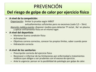 • A nivel de la competición:
Organización: limitar la prueba según WBGT
avituallamientos suficientes pero no excesivos (cada 3,5 – 5km)
Atención médica evento: disponer medios para detectar Tª rectal , Na+ en plasma
y aplicar enfriamiento físico en el mismo lugar.
• A nivel del deportista:
– Mantener buena condición física
– Aclimatación
– Objetivos carrera correctos, conocer los propios límites, saber cuando parar
– Hidratación correcta
• A nivel de los sanitarios:
– Prescripción correcta del ejercicio físico
– Reconocer e informar de las limitaciones por enfermedad o tratamientos
médicos que obligan a ser prudentes con el exceso de ejercicio.
– Ante la urgencia: pensar en la posibilidad de patología por golpe de calor.
PREVENCIÓN
Del riesgo de golpe de calor por ejercicio físico
 
