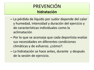 – La pérdida de líquido por sudor depende del calor
y humedad, intensidad y duración del ejercicio y
de características individuales como la
aclimatación
– Por lo que se aconseja que cada deportista evalúe
sus necesidades en diferentes condiciones
climáticas y de esfuerzo. ¿cómo?:
– La hidratación se hace antes, durante y después
de la sesión de ejercicio.
PREVENCIÓN
hidratación
 