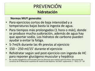 Normas MUY generales
• Para ejercicios cortos de baja intensidad y a
temperaturas bajas basta la ingesta de agua.
• Para tiempos más prolongados (1 hora o más), donde
se produce mucha sudoración, además de agua hay
que aportar sodio. Los hidratos de carbono pueden
ayudar a evitar la fatiga.
• 5-7ml/k durante las 4h previas al ejercicio
• 150 – 250 ml/15’ durante el ejercicio
• Rehidratar según sed post ejercicio con ingesta de HC
para reponer glucógeno muscular y hepático
• De: ayudas ergogénicas nutricionales para las personas que realizan ejercicio físico. Documento de
consenso de la federación española de medicina del deporte. Vol XXIX- suplemento 1 – 2012: 57 - 59
PREVENCIÓN
hidratación
 