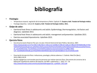 bibliografía
• Fisiología:
– Temperatura corporal, regulación de la temperatura y fiebre. Capítulo 73. Guyton y Hall. Tratado de fisiología médica
– Fisiología deportiva. Caítulo 84. Guyton y Hall. Tratado de fisiología médica. 2011.
• Golpe de calor:
– Exertional heat illness in adolescents and adults: Epidemiology, thermoregulation, risk factors and
diagnosis. UptoDate 2013.
– Exertional heat illness in adolescents and adults: management and prevention. UptoDate 2013.
– Exercise-associated hiponatremia. UptoDate 2013.
• Ejercicio físico:
– Guia de prescripció d’exercici físic per a la salut. Direcció General de Salut Pública. Barcelona. 2007.
https://www.google.es/url?sa=t&rct=j&q=&esrc=s&source=web&cd=10&cad=rja&uact=8&ved=0CHQQFjAJ&url=http
%3A%2F%2Fwww20.gencat.cat%2Fdocs%2Fcanalsalut%2FHome%2520Canal%2520Salut%2FProfessionals%2FTemes_
de_salut%2FActivitat_fisica%2Fdocuments%2FGuiadeprescripcioversioextensa.pdf&ei=MSZ-
U5T_OoOd0QX6rIDIDw&usg=AFQjCNH6mIddvWbSDvx3gi-GoFsqb3t9yQ&bvm=bv.67229260,d.d2k
– Prescripción de ejercicio físico: indicaciones, posología y efectos adversos. E. Subirats. Med Clin (Barc).
2012;138(1):18-24
– Ayudas ergogénicas nutricionales para las personas que realizan ejercicio físico. Documento de consenso de la
federación española de medicina del deporte. Vol XXIX- suplemento 1 – 2012: 57 – 59
http://www.femede.es/documentos/ayudas%20ergogenicas_supl%201_2012.pdf
 
