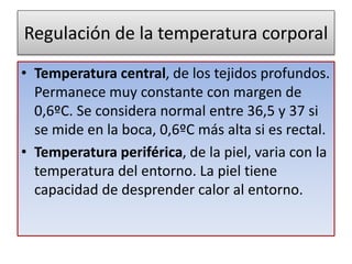 Regulación de la temperatura corporal
• Temperatura central, de los tejidos profundos.
Permanece muy constante con margen de
0,6ºC. Se considera normal entre 36,5 y 37 si
se mide en la boca, 0,6ºC más alta si es rectal.
• Temperatura periférica, de la piel, varia con la
temperatura del entorno. La piel tiene
capacidad de desprender calor al entorno.
 