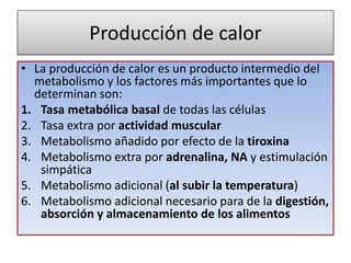 Producción de calor
• La producción de calor es un producto intermedio del
metabolismo y los factores más importantes que lo
determinan son:
1. Tasa metabólica basal de todas las células
2. Tasa extra por actividad muscular
3. Metabolismo añadido por efecto de la tiroxina
4. Metabolismo extra por adrenalina, NA y estimulación
simpática
5. Metabolismo adicional (al subir la temperatura)
6. Metabolismo adicional necesario para de la digestión,
absorción y almacenamiento de los alimentos
 