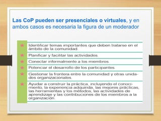 Las CoP pueden ser presenciales o virtuales, y en
ambos casos es necesaria la figura de un moderador
 