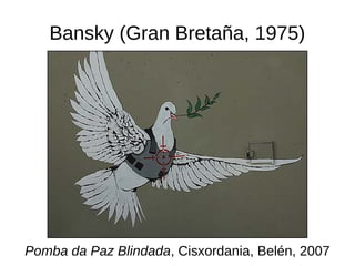 Bansky (Gran Bretaña, 1975)
Pomba da Paz Blindada, Cisxordania, Belén, 2007
 