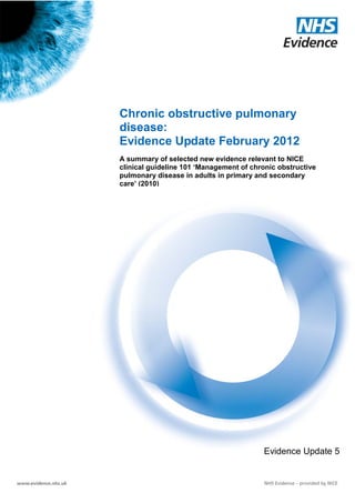 Chronic obstructive pulmonary
                       disease:
                       Evidence Update February 2012
                       A summary of selected new evidence relevant to NICE
                       clinical guideline 101 ‘Management of chronic obstructive
                       pulmonary disease in adults in primary and secondary
                       care’ (2010)




                                                                            Evidence Update 5

Evidence Update 5 – Chronic obstructive pulmonary disease (February 2012)          1
 