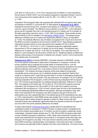 0.63; 95% CI 0.30 to 0.97; p < 0.01) This is also less than the MCID of 1 point indicated by
the full version of NICE CG101, but more patients assigned to indacaterol showed 1 point or
more improvement from baseline (69.4% vs 62.7%; OR = 1.41; 95% CI 1.07 to 1.85;
p < 0.05).
Indacaterol 150 micrograms daily was compared with salmeterol 50 micrograms twice daily
and placebo in INLIGHT-2, a 6-month RCT of 1002 patients by Kornmann et al. (2011).
Indacaterol improved trough FEV 1 compared with placebo at 12 weeks (p < 0.001; primary
outcome, value not stated). The difference versus placebo in trough FEV 1 in the indacaterol
group was 60 ml greater than that in the salmeterol group at 12 weeks and 70 ml greater at
26 weeks (secondary outcomes, both p < 0.001; 95% CI not stated). These results are less
than the MCID of 100 ml indicated in the full version of NICE CG101. The between-group
difference in SGRQ score at 12 weeks was significantly different in favour of indacaterol
(p < 0.05). The absolute difference was not stated, but appears from a figure to be less than
the MCID of 4 points indicated by the full version of NICE CG101. More patients assigned to
indacaterol showed 4 points or more improvement from baseline (57.9% vs 46.8%;
OR = 1.59; 95% CI 1.12 to 2.25; p < 0.01). Indacaterol produced a statistically superior
improvement in TDI at 4 weeks and 12 weeks, but not at 26 weeks. The adjusted mean
difference at 12 weeks was 0.55 (p < 0.05; 95% CI not stated). This is also less than the
MCID of 1 point indicated in the full version of NICE CG101. Statistical analysis of differences
between active groups in the proportion of patients who showed 1 point or more improvement
from baseline was not presented.
Chapman et al. (2011) conducted INDORSE, a 26-week extension to INHANCE, among
415 of the patients randomised to either dose of indacaterol or to placebo in that trial. The
primary objective was to evaluate the 52-week safety of indacaterol (that is, over the
combined period of INDORSE and INHANCE). Among the secondary evaluations the two key
efficacy endpoints were trough FEV 1 at 52 weeks and time to first moderate or severe
exacerbation. The incidence and type of adverse events were stated to be generally
comparable across study groups, but no statistical analysis was presented. Distinct from
cough as an adverse event, cough that occurred within 5 minutes of participants inhaling the
study drug at clinic visits was recorded. This was observed in an average of 18.3% of patients
receiving indacaterol 150 micrograms, 23.6% of those receiving indacaterol 300 micrograms
and 1.9% of those receiving placebo (no statistical analysis presented). Difference in trough
FEV 1 from placebo at 52 weeks was 170 ml (95% CI 110 to 230 ml) for patients receiving
indacaterol 150 micrograms and 180 ml (95% CI 120 to 240 ml) for patients receiving
indacaterol 300 micrograms (p < 0.001 for both). Hazard ratios for time to first exacerbation
were not statistically significantly different from placebo, although exacerbation rates were
lower in the indacaterol 150 micrograms and 300 micrograms groups (0.39 and 0.38
exacerbations per year respectively) than in the placebo group (0.54 exacerbations per year;
p < 0.05). Improvements in total SGRQ scores were greater than 4 points in all three arms at
all time-points after 8 weeks (except for placebo at week 44). Mean scores with both
indacaterol doses were statistically significantly better than placebo at week 26 and week 44
but not at other time points (absolute differences not stated).
A safety meta-analysis by Donohue et al. (2011) pooled data from all published and
unpublished studies of indacaterol in COPD of at least 12 weeks duration completed at the
time of this analysis (some lasted up to 12 months), but did not employ a systematic review
methodology. Indacaterol doses studied were 75, 150, 300 and 600 micrograms daily (total
number of patients exposed to indacaterol = 4764). Other active treatments included in the
review were salmeterol 50 micrograms and formoterol 12 micrograms (both twice daily) and
tiotropium 18 micrograms once daily. The most common adverse events with indacaterol
were COPD worsening, nasopharyngitis, and headache; most cases were mild or moderate
and incidence was generally similar to placebo and other active treatments. The risks of acute


Evidence Update 5 – Chronic obstructive pulmonary disease (February 2012)                    12
 