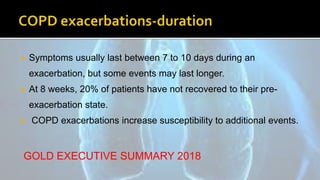  Symptoms usually last between 7 to 10 days during an
exacerbation, but some events may last longer.
 At 8 weeks, 20% of patients have not recovered to their pre-
exacerbation state.
 COPD exacerbations increase susceptibility to additional events.
GOLD EXECUTIVE SUMMARY 2018
 