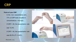Point of care CRP
 In the non- exacerbation arm,
77% of CRP tests resulted in
concentrations < 40 mg/L.
 If CRP < 40, the exacerbation rate
was 12.4%
 If CRP > 40, the exacerbation rate
was 65.5% (P < 0.001)
Miratvalles, 2013
 