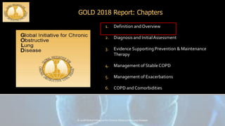 GOLD 2018 Report: Chapters
© 2018 Global Initiative for Chronic Obstructive Lung Disease
1. Definition and Overview
2. Diagnosis and InitialAssessment
3. Evidence Supporting Prevention & Maintenance
Therapy
4. Management of Stable COPD
5. Management of Exacerbations
6. COPD and Comorbidities
 