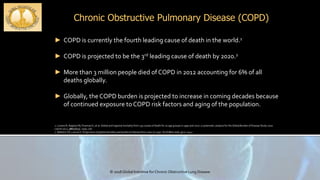 Chronic Obstructive Pulmonary Disease (COPD)
© 2018 Global Initiative for Chronic Obstructive Lung Disease
► COPD is currently the fourth leading cause of death in the world.1
► COPD is projected to be the 3rd leading cause of death by 2020.2
► More than 3 million people died of COPD in 2012 accounting for 6% of all
deaths globally.
► Globally, the COPD burden is projected to increase in coming decades because
of continued exposure to COPD risk factors and aging of the population.
1. Lozano R, Naghavi M, Foreman K, et al. Global and regional mortality from 235 causes of death for 20 age groups in 1990 and 2010: a systematic analysis for the Global Burden of Disease Study 2010.
Lancet 2012; 380(9859): 2095-128.
2. Mathers CD, Loncar D. Projections of global mortality and burden of disease from 2002 to 2030. PLoS Med 2006; 3(11): e442.
 