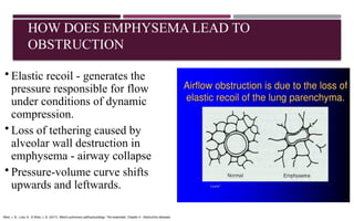 HOW DOES EMPHYSEMA LEAD TO
OBSTRUCTION
• Elastic recoil - generates the
pressure responsible for flow
under conditions of dynamic
compression.
• Loss of tethering caused by
alveolar wall destruction in
emphysema - airway collapse
• Pressure-volume curve shifts
upwards and leftwards.
West, J. B., Luks, A., & West, J. B. (2017). West's pulmonary pathophysiology: The essentials. Chapter 4 : Obstructive diseases
 