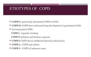 ETIOTYPES OF COPD
 COPD G- genetically determined COPD (AATD)
 COPD D- COPD due to abnormal lung development (e.g.premature birth)
 Environmental COPD –
COPD C -cigarette smoking
COPD P-pollution and biomass exposure
 COPD I-COPD due to childhood infections,tuberculosis
 COPD A –COPD and asthma
 COPD U –COPD of unknown cause
 