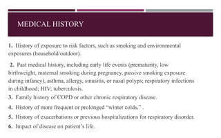 MEDICAL HISTORY
1. History of exposure to risk factors, such as smoking and environmental
exposures (household/outdoor).
2. Past medical history, including early life events (prematurity, low
birthweight, maternal smoking during pregnancy, passive smoking exposure
during infancy), asthma, allergy, sinusitis, or nasal polyps; respiratory infections
in childhood; HIV; tuberculosis.
3. Family history of COPD or other chronic respiratory disease.
4. History of more frequent or prolonged “winter colds,” .
5. History of exacerbations or previous hospitalizations for respiratory disorder.
6. Impact of disease on patient’s life.
 