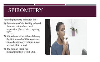 SPIROMETRY
Forced spirometry measures the –
1) the volume of air forcibly exhaled
from the point of maximal
inspiration (forced vital capacity,
FVC);
2) the volume of air exhaled during
the first second of this maneuver
(forced expiratory volume in one
second, FEV1); and
3) the ratio of these two
measurements (FEV1/FVC).
 