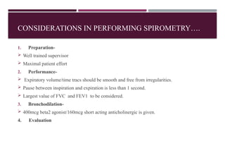 CONSIDERATIONS IN PERFORMING SPIROMETRY….
1. Preparation-
 Well trained supervisor
 Maximal patient effort
2. Performance-
 Expiratory volume/time tracs should be smooth and free from irregularities.
 Pause between inspiration and expiration is less than 1 second.
 Largest value of FVC and FEV1 to be considered.
3. Bronchodilation-
 400mcg beta2 agonist/160mcg short acting anticholinergic is given.
4. Evaluation
 