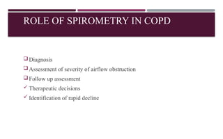 ROLE OF SPIROMETRY IN COPD
Diagnosis
Assessment of severity of airflow obstruction
Follow up assessment
 Therapeutic decisions
 Identification of rapid decline
 