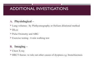 ADDITIONAL INVESTIGATIONS
A. Physiological –
 Lung volumes : by Plethysmography or Helium dilutional method
 DLco
 Pulse Oximetry and ABG
 Exercise testing : 6 min walking test
B. Imaging –
 Chest X-ray
 HRCT thorax: to rule out other causes of dyspnea e.g. bronchiectasis
 