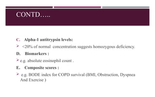 CONTD…..
C. Alpha-1 antitrypsin levels:
 <20% of normal concentration suggests homozygous deficiency.
D. Biomarkers :
 e.g. absolute eosinophil count .
E. Composite scores :
 e.g. BODE index for COPD survival (BMI, Obstruction, Dyspnea
And Exercise )
 