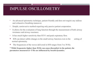 IMPULSE OSCILLOMETRY
• An advanced spirometry technique, patient friendly and does not require any tedious
and exhaustive breathing maneuver.
• Simple, noninvasive method requiring only passive patient cooperation.
• It allows for the evaluation of lung function through the measurement of both airway
resistance and airway reactance.
• It has much higher sensitivity than FEV1 and peak expiratory flow.
 IOS can detect subtle changes in the small airway function even in the setting of
normal spirometry
 The frequencies of the waves delivered in IOS ranges from 5 to 30 Hz.
* While frequencies higher than 30 Hz can cause discomfort to the patient, the
parameters measured at <5 Hz are influenced by breath dynamics.
 