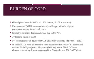 BURDEN OF COPD
 Global prevalence is 10.8% (11.8% in men, 8.5 % in women) .
 Prevalence of COPD increased steeply with age, with the highest
prevalence among those > 60 years.
 Globally, 3 million deaths each year due to COPD .
 3rd
leading cause of death
 5th
leading cause of reduced DALY (disability-adjusted life years) (2013) .
 In India NCDs were estimated to have accounted for 53% of all deaths and
44% of disability-adjusted life-years (DALYs) lost in 2005. Of these
chronic respiratory disease accounted for 7% deaths and 3% DALYs lost
 