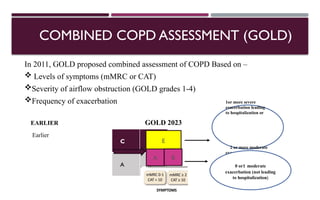 COMBINED COPD ASSESSMENT (GOLD)
In 2011, GOLD proposed combined assessment of COPD Based on –
 Levels of symptoms (mMRC or CAT)
Severity of airflow obstruction (GOLD grades 1-4)
Frequency of exacerbation
EARLIER GOLD 2023
Earlier
C D
A B
E
B
A
1or more severe
exacerbation leading
to hospitalization or
2 or more moderate
exacerbation
0 or1 moderate
exacerbation (not leading
to hospitalization)
 