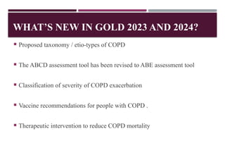 WHAT’S NEW IN GOLD 2023 AND 2024?
 Proposed taxonomy / etio-types of COPD
 The ABCD assessment tool has been revised to ABE assessment tool
 Classification of severity of COPD exacerbation
 Vaccine recommendations for people with COPD .
 Therapeutic intervention to reduce COPD mortality
 